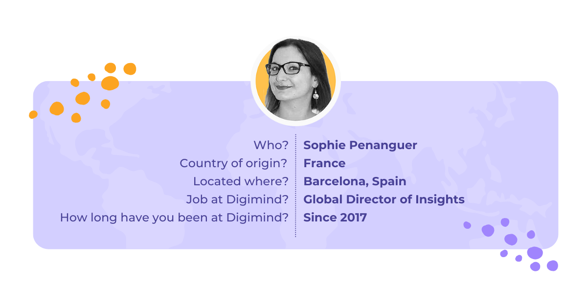 Sophie Penanguer is our Global Director of Insights, she has been in the company since 2017. She is from France, but is currently located in Barcelona, Spain.