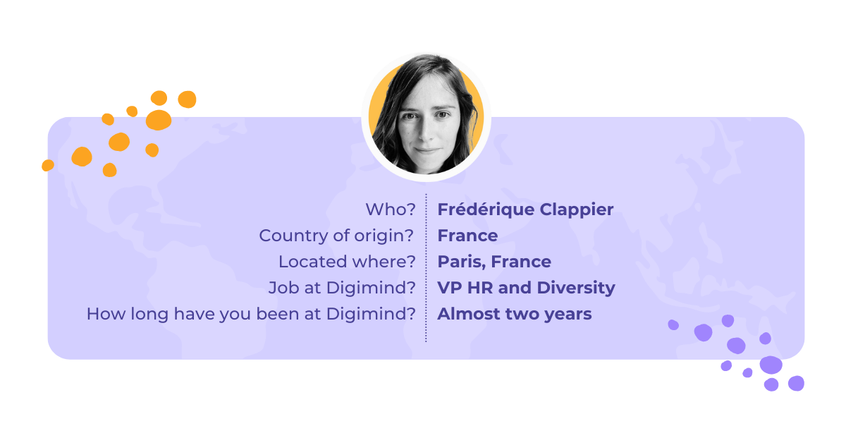 Frederique Clappier is our VP or HR and Diversity, she has been at Digimind for almost two years and is located in Paris, France